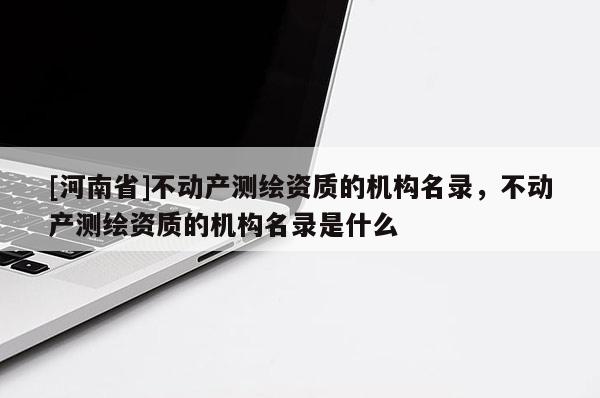 [河南省]不動產測繪資質的機構名錄，不動產測繪資質的機構名錄是什么