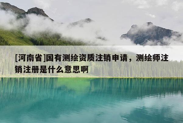[河南省]國有測繪資質注銷申請，測繪師注銷注冊是什么意思啊