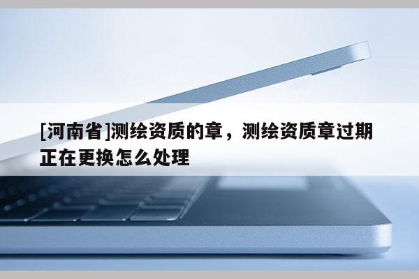 [河南省]測繪資質的章，測繪資質章過期 正在更換怎么處理