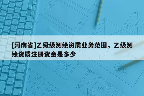 [河南省]乙級(jí)級(jí)測繪資質(zhì)業(yè)務(wù)范圍，乙級(jí)測繪資質(zhì)注冊(cè)資金是多少