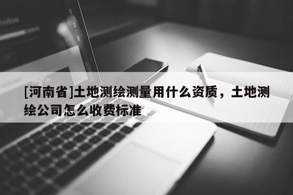 [河南省]土地測繪測量用什么資質，土地測繪公司怎么收費標準