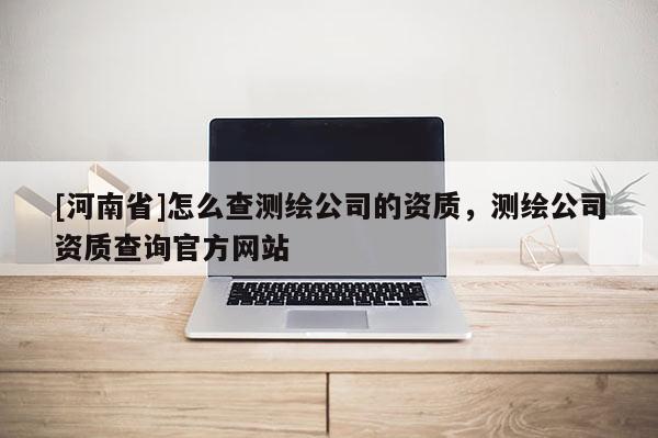 [河南省]怎么查測繪公司的資質，測繪公司資質查詢官方網站