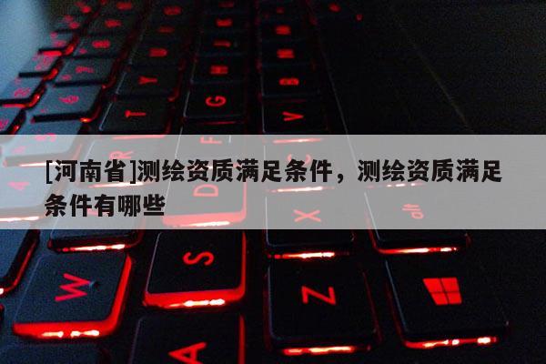 [河南省]測繪資質滿足條件，測繪資質滿足條件有哪些
