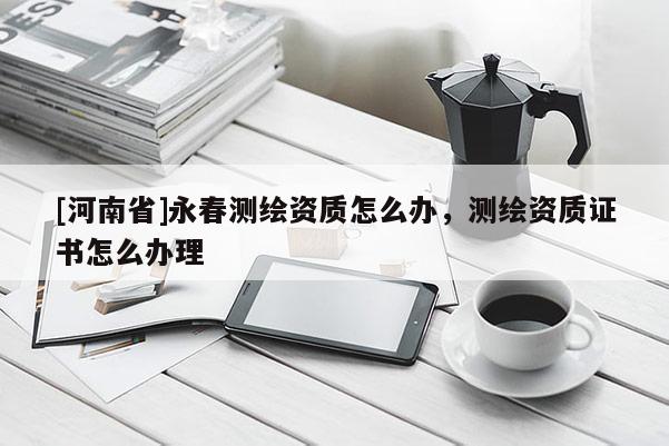 [河南省]永春測繪資質怎么辦，測繪資質證書怎么辦理