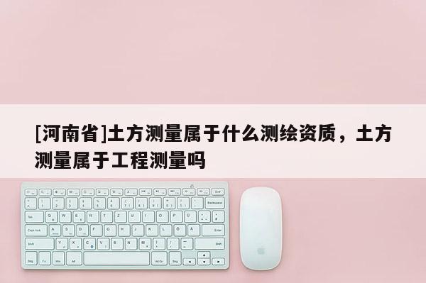 [河南省]土方測量屬于什么測繪資質，土方測量屬于工程測量嗎
