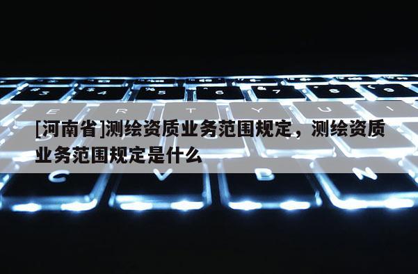 [河南省]測繪資質(zhì)業(yè)務(wù)范圍規(guī)定，測繪資質(zhì)業(yè)務(wù)范圍規(guī)定是什么