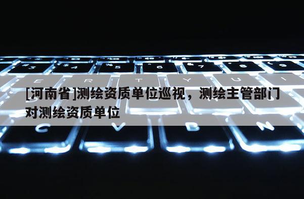 [河南省]測(cè)繪資質(zhì)單位巡視，測(cè)繪主管部門(mén)對(duì)測(cè)繪資質(zhì)單位