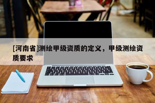 [河南省]測(cè)繪甲級(jí)資質(zhì)的定義，甲級(jí)測(cè)繪資質(zhì)要求