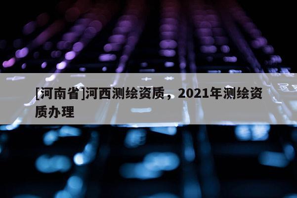 [河南省]河西測繪資質，2021年測繪資質辦理