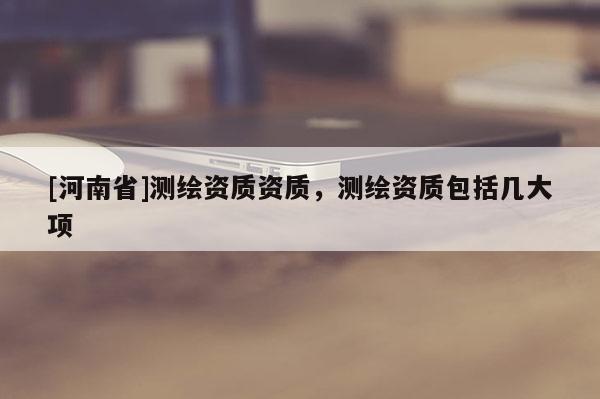[河南省]測繪資質資質，測繪資質包括幾大項