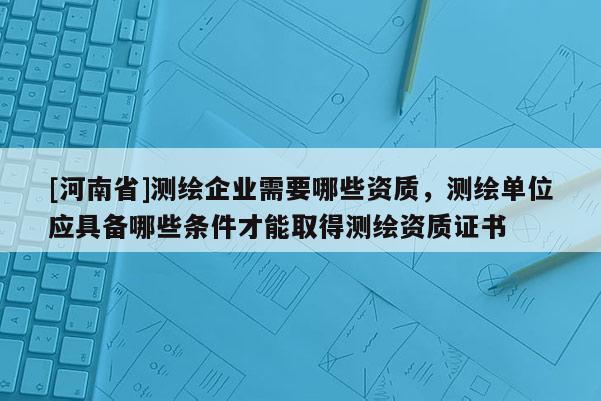 [河南省]測繪企業需要哪些資質，測繪單位應具備哪些條件才能取得測繪資質證書