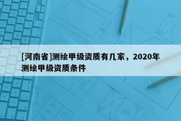 [河南省]測(cè)繪甲級(jí)資質(zhì)有幾家，2020年測(cè)繪甲級(jí)資質(zhì)條件