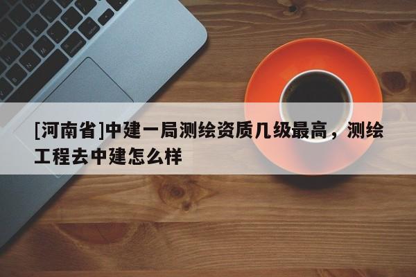 [河南省]中建一局測繪資質幾級最高，測繪工程去中建怎么樣