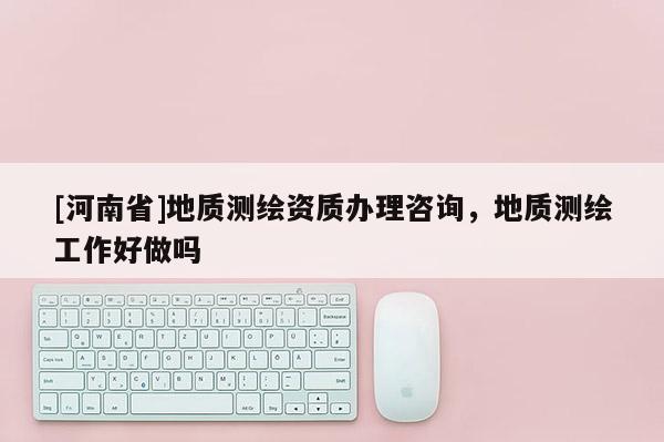 [河南省]地質測繪資質辦理咨詢，地質測繪工作好做嗎