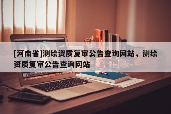 [河南省]測(cè)繪資質(zhì)復(fù)審公告查詢網(wǎng)站，測(cè)繪資質(zhì)復(fù)審公告查詢網(wǎng)站