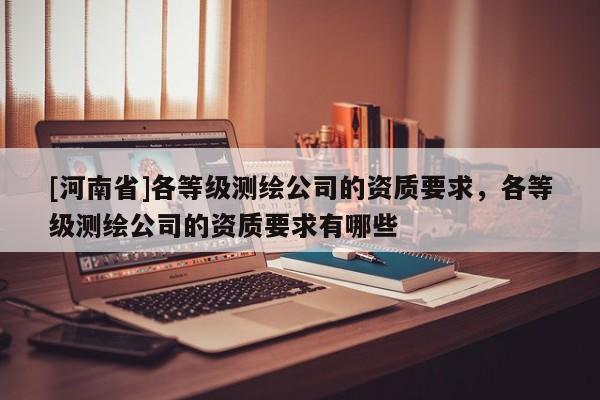 [河南省]各等級測繪公司的資質要求，各等級測繪公司的資質要求有哪些