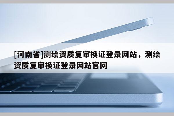 [河南省]測繪資質復審換證登錄網站，測繪資質復審換證登錄網站官網