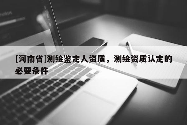 [河南省]測繪鑒定人資質(zhì)，測繪資質(zhì)認(rèn)定的必要條件