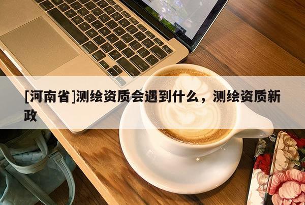 [河南省]測繪資質會遇到什么，測繪資質新政