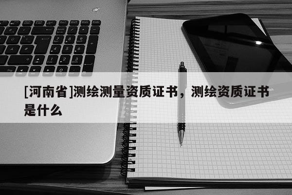 [河南省]測繪測量資質證書，測繪資質證書是什么