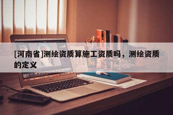 [河南省]測繪資質(zhì)算施工資質(zhì)嗎，測繪資質(zhì)的定義