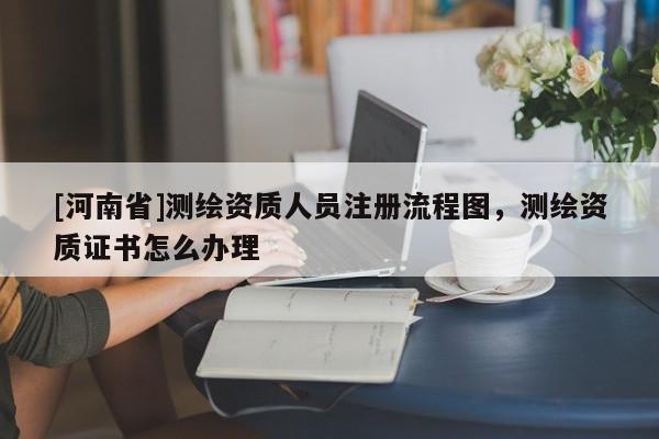 [河南省]測繪資質人員注冊流程圖，測繪資質證書怎么辦理