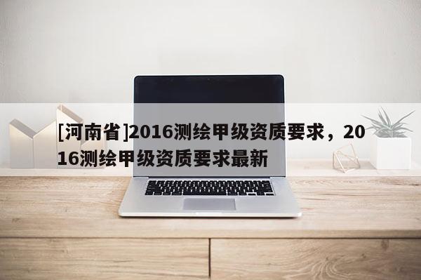 [河南省]2016測繪甲級資質要求，2016測繪甲級資質要求最新