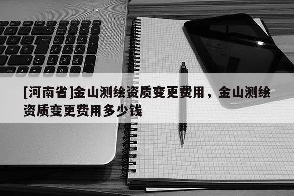 [河南省]金山測繪資質變更費用，金山測繪資質變更費用多少錢