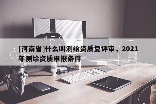 [河南省]什么叫測繪資質復評審，2021年測繪資質申報條件