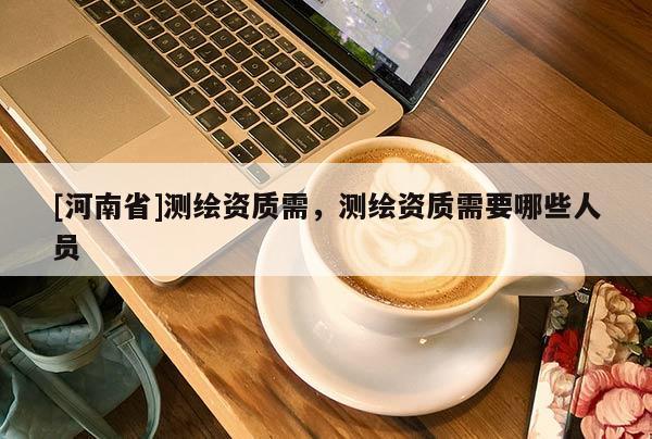 [河南省]測(cè)繪資質(zhì)需，測(cè)繪資質(zhì)需要哪些人員