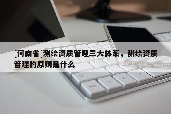 [河南省]測繪資質管理三大體系，測繪資質管理的原則是什么