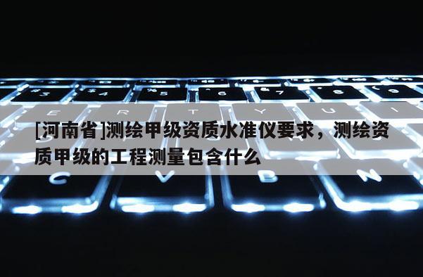 [河南省]測繪甲級資質水準儀要求，測繪資質甲級的工程測量包含什么