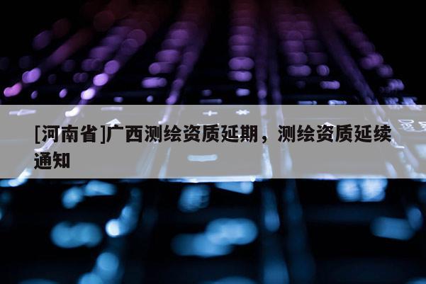 [河南省]廣西測繪資質(zhì)延期，測繪資質(zhì)延續(xù)通知