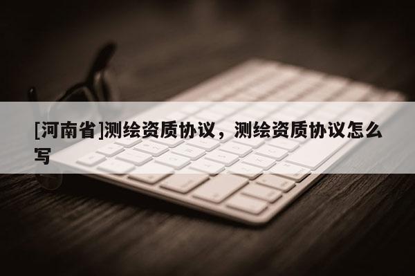 [河南省]測繪資質協(xié)議，測繪資質協(xié)議怎么寫