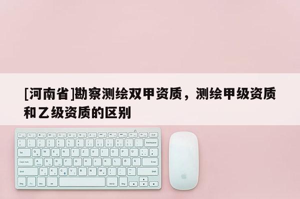 [河南省]勘察測繪雙甲資質，測繪甲級資質和乙級資質的區別