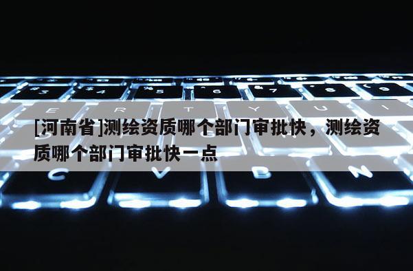 [河南省]測繪資質(zhì)哪個(gè)部門審批快，測繪資質(zhì)哪個(gè)部門審批快一點(diǎn)