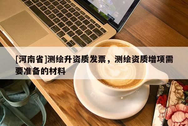 [河南省]測(cè)繪升資質(zhì)發(fā)票，測(cè)繪資質(zhì)增項(xiàng)需要準(zhǔn)備的材料