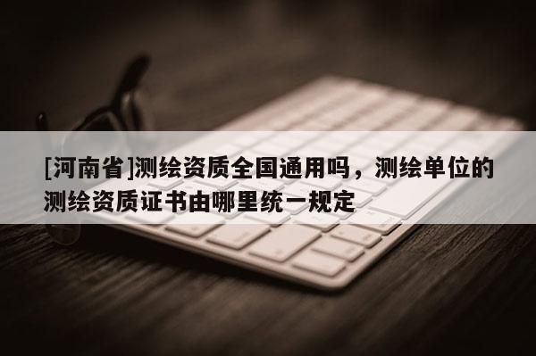 [河南省]測繪資質全國通用嗎，測繪單位的測繪資質證書由哪里統一規定