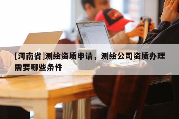 [河南省]測繪資質申請，測繪公司資質辦理需要哪些條件
