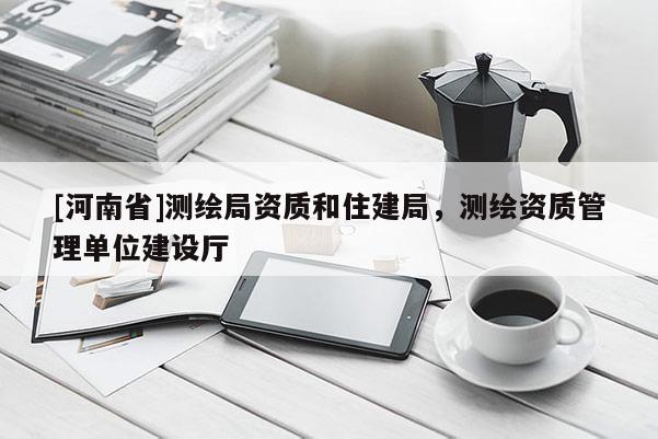 [河南省]測繪局資質和住建局，測繪資質管理單位建設廳