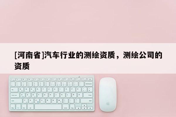 [河南省]汽車行業的測繪資質，測繪公司的資質