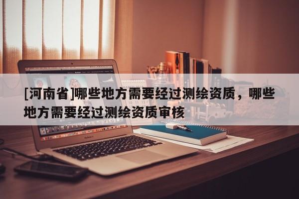[河南省]哪些地方需要經過測繪資質，哪些地方需要經過測繪資質審核