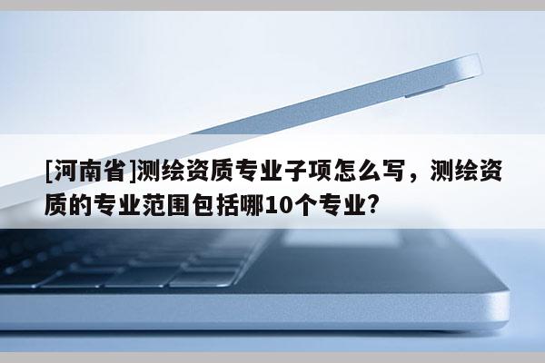 [河南省]測(cè)繪資質(zhì)專(zhuān)業(yè)子項(xiàng)怎么寫(xiě)，測(cè)繪資質(zhì)的專(zhuān)業(yè)范圍包括哪10個(gè)專(zhuān)業(yè)?