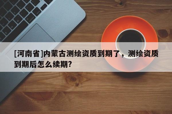 [河南省]內蒙古測繪資質到期了，測繪資質到期后怎么續期?