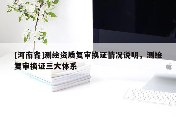 [河南省]測繪資質復審換證情況說明，測繪復審換證三大體系