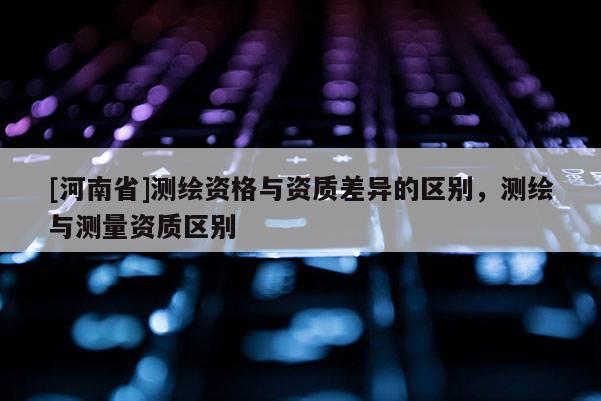 [河南省]測繪資格與資質差異的區別，測繪與測量資質區別