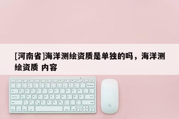 [河南省]海洋測繪資質(zhì)是單獨(dú)的嗎，海洋測繪資質(zhì) 內(nèi)容