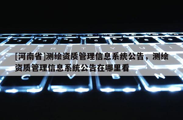 [河南省]測繪資質(zhì)管理信息系統(tǒng)公告，測繪資質(zhì)管理信息系統(tǒng)公告在哪里看