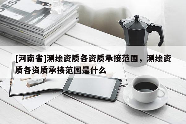 [河南省]測繪資質各資質承接范圍，測繪資質各資質承接范圍是什么