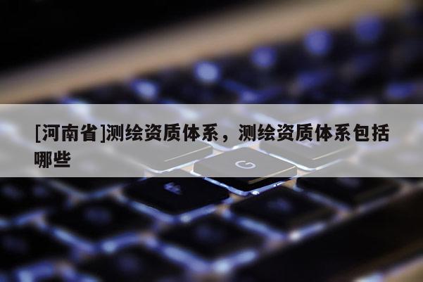 [河南省]測繪資質(zhì)體系，測繪資質(zhì)體系包括哪些